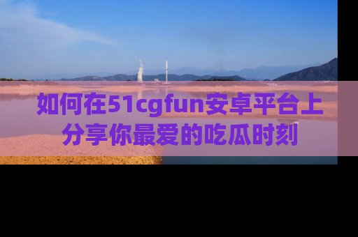 如何在51cgfun安卓平台上分享你最爱的吃瓜时刻