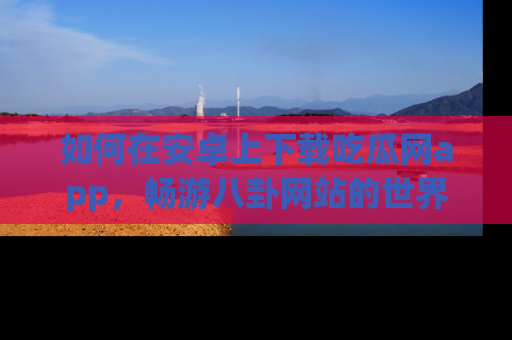 如何在安卓上下载吃瓜网app，畅游八卦网站的世界