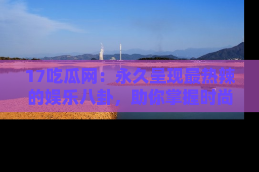 17吃瓜网：永久呈现最热辣的娱乐八卦，助你掌握时尚趋势