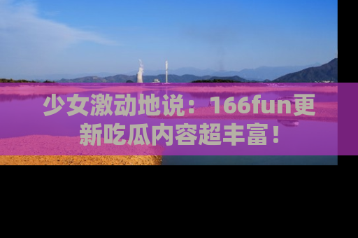 少女激动地说：166fun更新吃瓜内容超丰富！