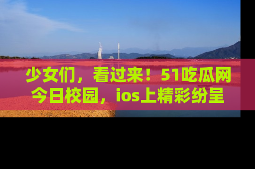 少女们，看过来！51吃瓜网今日校园，ios上精彩纷呈！