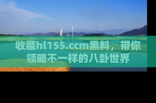 收藏hl155.ccm黑料，带你领略不一样的八卦世界