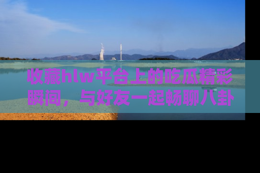 收藏hlw平台上的吃瓜精彩瞬间，与好友一起畅聊八卦趣闻！