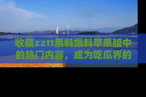 收藏zztt黑料爆料苹果版中的热门内容，成为吃瓜界的资深玩家！