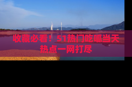 收藏必看！51热门吃呱当天热点一网打尽