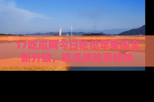 17吃瓜网今日吃瓜苹果版全新升级，吃瓜体验更畅快