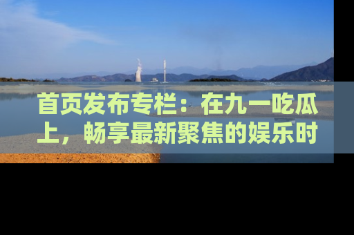 首页发布专栏：在九一吃瓜上，畅享最新聚焦的娱乐时讯