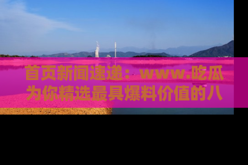 首页新闻速递：www.吃瓜为你精选最具爆料价值的八卦和趣闻！