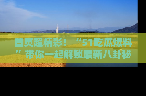 首页超精彩！“51吃瓜爆料”带你一起解锁最新八卦秘闻！