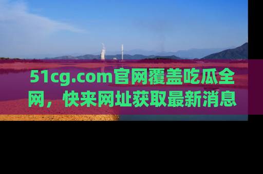 51cg.com官网覆盖吃瓜全网，快来网址获取最新消息与链接！