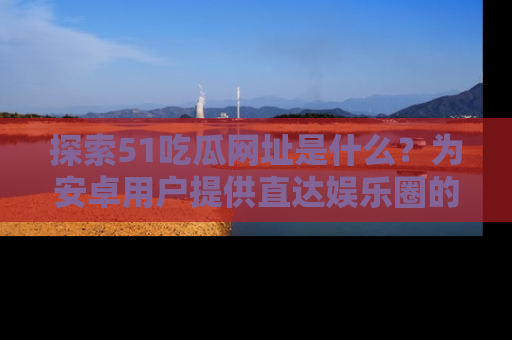 探索51吃瓜网址是什么？为安卓用户提供直达娱乐圈的途径