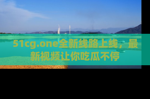 51cg.one全新线路上线，最新视频让你吃瓜不停