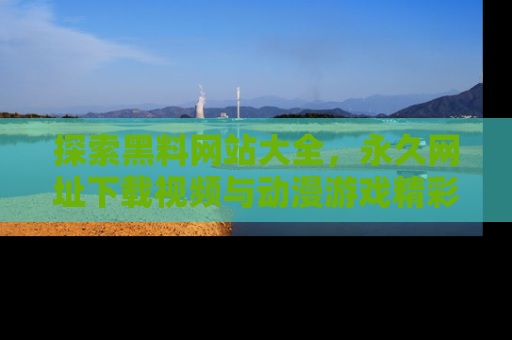 探索黑料网站大全，永久网址下载视频与动漫游戏精彩瞬间！