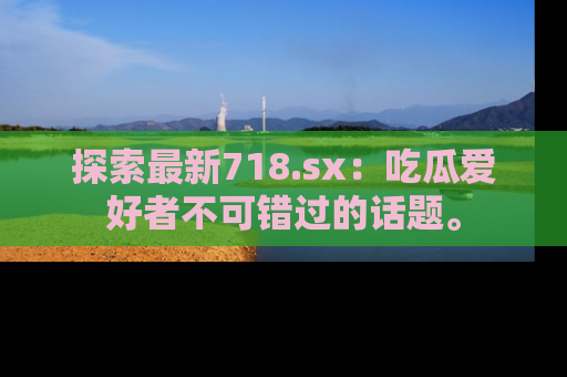 探索最新718.sx：吃瓜爱好者不可错过的话题。