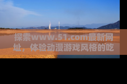 探索www.51.com最新网址，体验动漫游戏风格的吃瓜乐趣！
