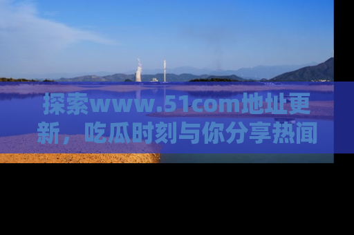 探索www.51com地址更新，吃瓜时刻与你分享热闻