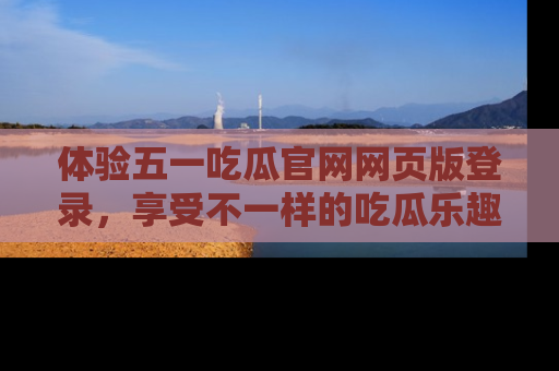 体验五一吃瓜官网网页版登录，享受不一样的吃瓜乐趣与互动体验