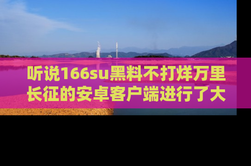听说166su黑料不打烊万里长征的安卓客户端进行了大更新，八卦内容更加精彩与丰富！