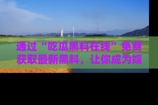 通过“吃瓜黑料在线”免费获取最新黑料，让你成为娱乐圈的内幕专家！
