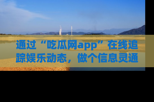 通过“吃瓜网app”在线追踪娱乐动态，做个信息灵通的吃瓜群众！