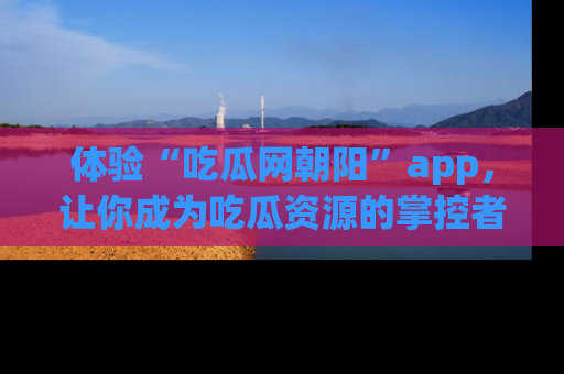体验“吃瓜网朝阳”app，让你成为吃瓜资源的掌控者，独家资讯尽在掌握！