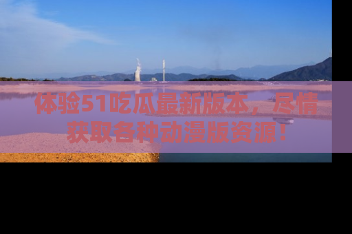 体验51吃瓜最新版本，尽情获取各种动漫版资源！