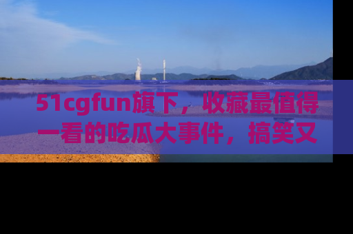 51cgfun旗下，收藏最值得一看的吃瓜大事件，搞笑又精彩！