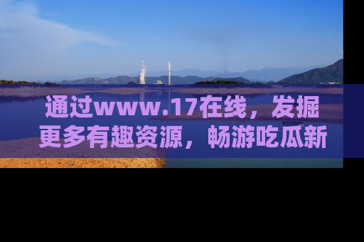 通过www.17在线，发掘更多有趣资源，畅游吃瓜新闻海洋