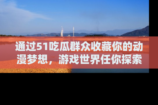 通过51吃瓜群众收藏你的动漫梦想，游戏世界任你探索