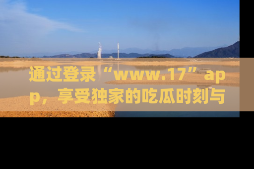 通过登录“www.17”app，享受独家的吃瓜时刻与娱乐资讯！