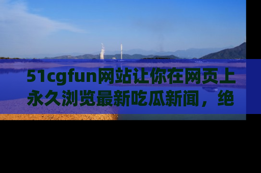 51cgfun网站让你在网页上永久浏览最新吃瓜新闻，绝不错过任何热点！