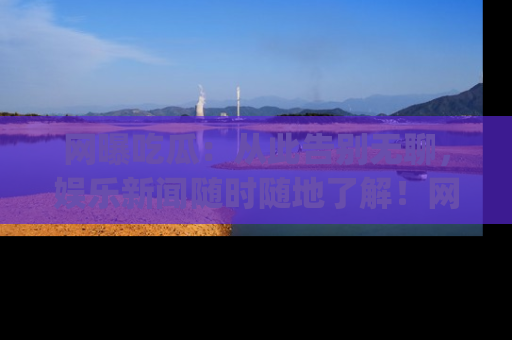 网曝吃瓜：从此告别无聊，娱乐新闻随时随地了解！网址：www.wangbaoegua.com