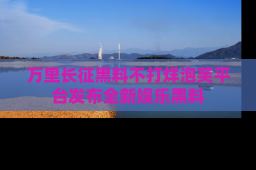 万里长征黑料不打烊泡芙平台发布全新娱乐黑料