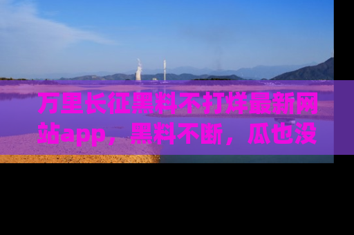 万里长征黑料不打烊最新网站app，黑料不断，瓜也没断，真香！