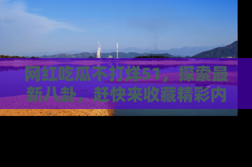 网红吃瓜不打烊51，探索最新八卦，赶快来收藏精彩内容！