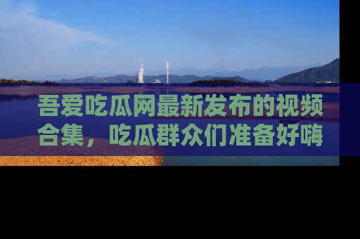 吾爱吃瓜网最新发布的视频合集，吃瓜群众们准备好嗨起来了吗？