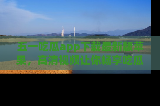 五一吃瓜app下载最新版苹果,高清视频让你畅享吃瓜乐趣