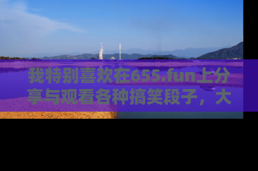 我特别喜欢在655.fun上分享与观看各种搞笑段子，大家一起来享受乐趣吧！