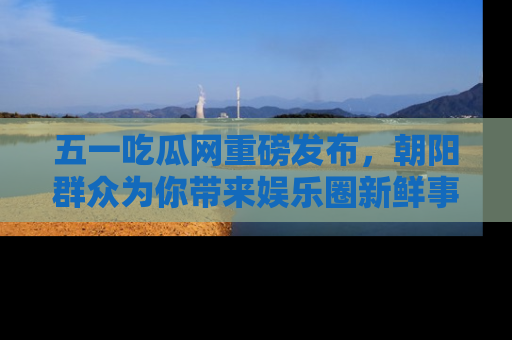 五一吃瓜网重磅发布,朝阳群众为你带来娱乐圈新鲜事!