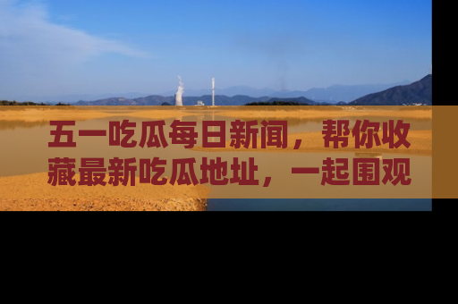 五一吃瓜每日新闻，帮你收藏最新吃瓜地址，一起围观吧！