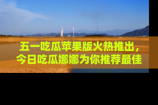 五一吃瓜苹果版火热推出，今日吃瓜娜娜为你推荐最佳美食！