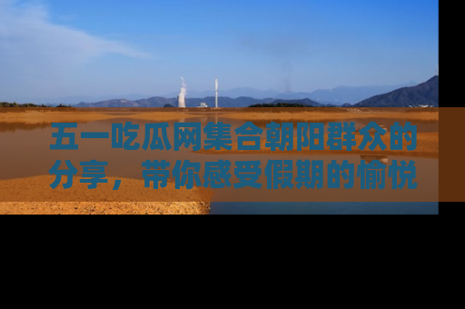 五一吃瓜网集合朝阳群众的分享，带你感受假期的愉悦！