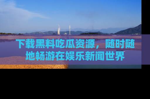 下载黑料吃瓜资源，随时随地畅游在娱乐新闻世界