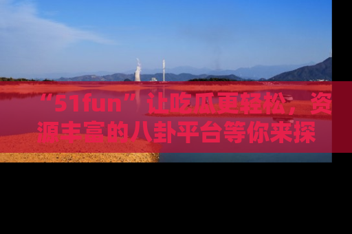 “51fun”让吃瓜更轻松，资源丰富的八卦平台等你来探索！