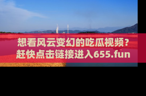 想看风云变幻的吃瓜视频？赶快点击链接进入655.fun吧！
