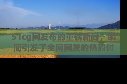 51cg网发布的重磅新闻，瞬间引发了全网网友的热烈讨论！