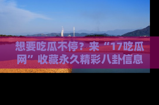 想要吃瓜不停？来“17吃瓜网”收藏永久精彩八卦信息！
