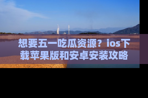 想要五一吃瓜资源？ios下载苹果版和安卓安装攻略