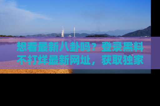 想看最新八卦吗？登录黑料不打烊最新网址，获取独家内容