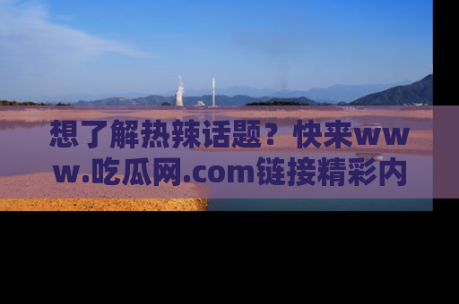 想了解热辣话题？快来www.吃瓜网.com链接精彩内容！